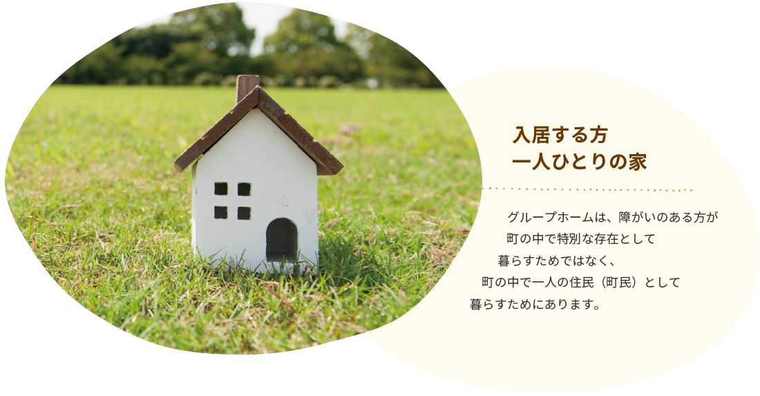 入居する方<br>一人ひとりの家 | グループホームは、障がいのある方が町の中で特別な存在として暮らすためではなく、町の中で一人の住民（町民）として暮らすためにあります。